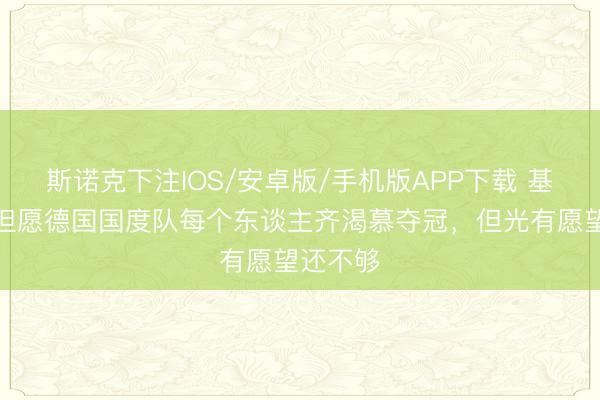 斯诺克下注IOS/安卓版/手机版APP下载 基米希：但愿德国国度队每个东谈主齐渴慕夺冠，但光有愿望还不够