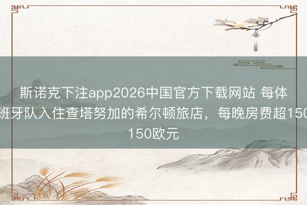 斯诺克下注app2026中国官方下载网站 每体：西班牙队入住查塔努加的希尔顿旅店，每晚房费超150欧元