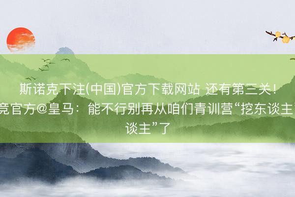 斯诺克下注(中国)官方下载网站 还有第三关！马竞官方@皇马：能不行别再从咱们青训营“挖东谈主”了