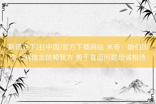 斯诺克下注(中国)官方下载网站 米奇：咱们历久心胸信念信赖我方 勇于直面问题坦诚相待