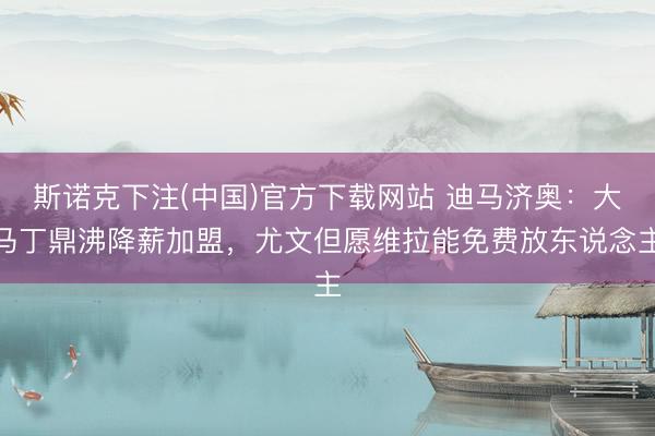 斯诺克下注(中国)官方下载网站 迪马济奥：大马丁鼎沸降薪加盟，尤文但愿维拉能免费放东说念主