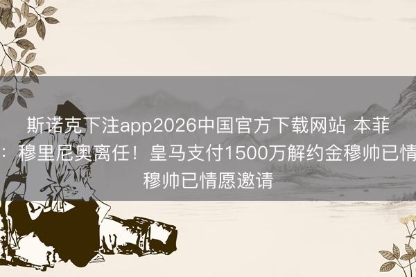斯诺克下注app2026中国官方下载网站 本菲卡官方：穆里尼奥离任！皇马支付1500万解约金穆帅已情愿邀请