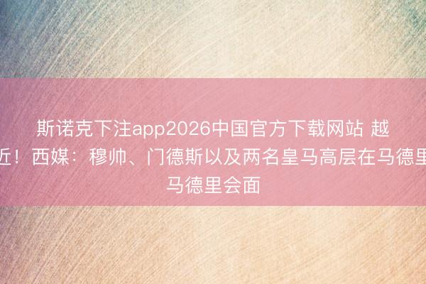 斯诺克下注app2026中国官方下载网站 越来越近!西媒:穆帅、门德斯以及两名皇马高层在马德里会面