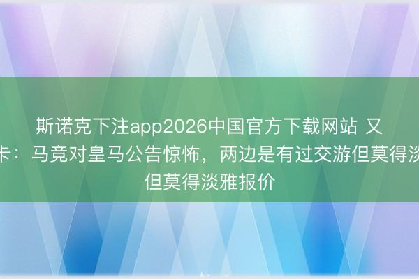 斯诺克下注app2026中国官方下载网站 又来?马卡:马竞对皇马公告惊怖,两边是有过交游但莫得淡雅报价