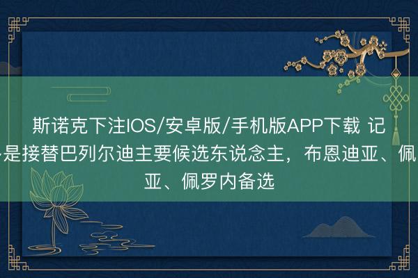 斯诺克下注IOS/安卓版/手机版APP下载 记者：圭多是接替巴列尔迪主要候选东说念主，布恩迪亚、佩罗内备选