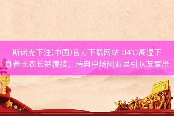 斯诺克下注(中国)官方下载网站 34℃高温下身着长衣长裤覆按，瑞典中场阿亚里引队友震恐