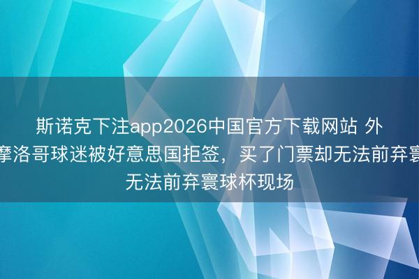 斯诺克下注app2026中国官方下载网站 外媒：大都摩洛哥球迷被好意思国拒签，买了门票却无法前弃寰球杯现场