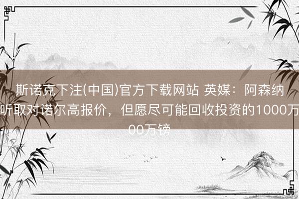 斯诺克下注(中国)官方下载网站 英媒:阿森纳会听取对诺尔高报价,但愿尽可能回收投资的1000万镑