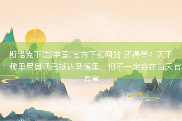 斯诺克下注(中国)官方下载网站 还得等？天下报：穆里尼奥现已抵达马德里，但不一定会在当天官宣