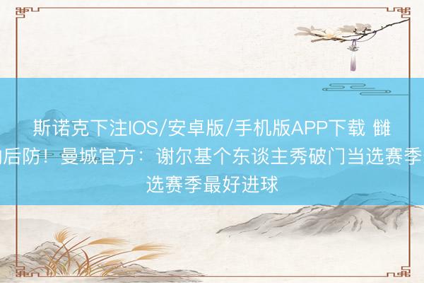 斯诺克下注IOS/安卓版/手机版APP下载 雠校阿森纳后防!曼城官方:谢尔基个东谈主秀破门当选赛季最好进球