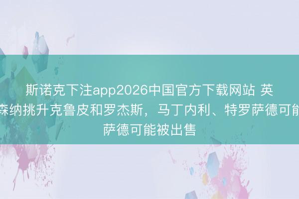 斯诺克下注app2026中国官方下载网站 英媒：阿森纳挑升克鲁皮和罗杰斯，马丁内利、特罗萨德可能被出售