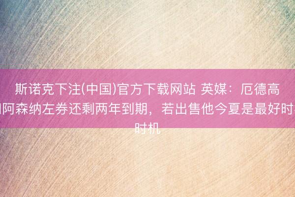 斯诺克下注(中国)官方下载网站 英媒:厄德高和阿森纳左券还剩两年到期,若出售他今夏是最好时机
