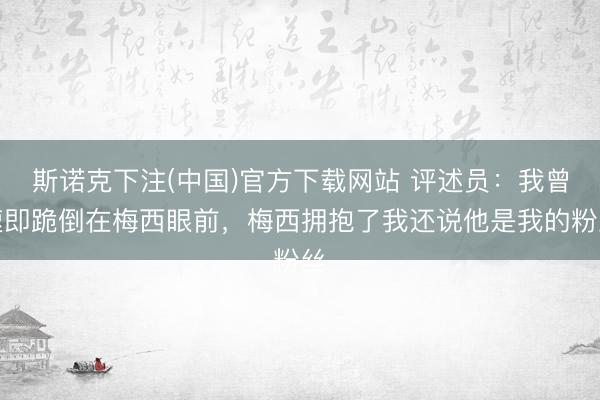 斯诺克下注(中国)官方下载网站 评述员：我曾速即跪倒在梅西眼前，梅西拥抱了我还说他是我的粉丝