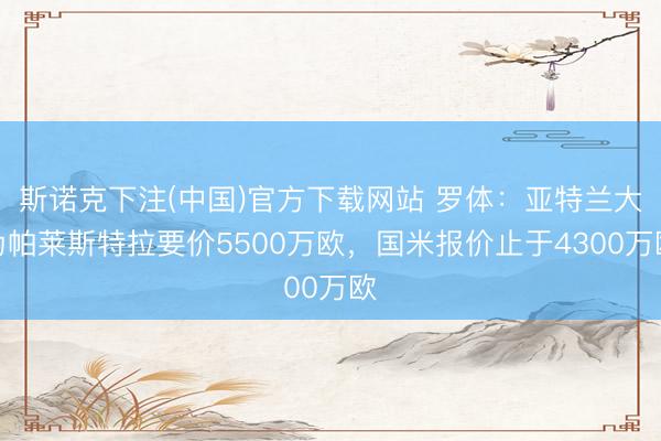 斯诺克下注(中国)官方下载网站 罗体：亚特兰大为帕莱斯特拉要价5500万欧，国米报价止于4300万欧