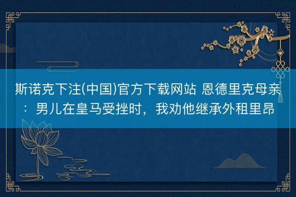 斯诺克下注(中国)官方下载网站 恩德里克母亲：男儿在皇马受挫时，我劝他继承外租里昂