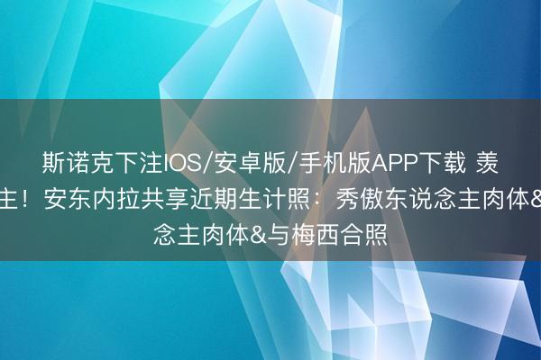 斯诺克下注IOS/安卓版/手机版APP下载 羡煞旁东说念主！安东内拉共享近期生计照：秀傲东说念主肉体&与梅西合照
