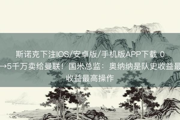 斯诺克下注IOS/安卓版/手机版APP下载 0元进货→5千万卖给曼联！国米总监：奥纳纳是队史收益最高操作