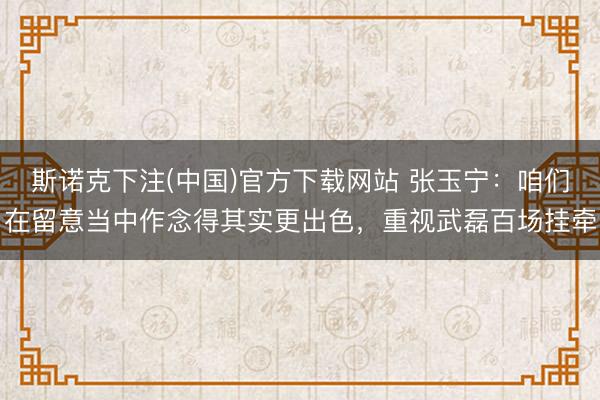 斯诺克下注(中国)官方下载网站 张玉宁：咱们在留意当中作念得其实更出色，重视武磊百场挂牵