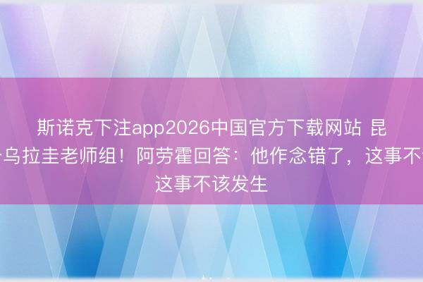 斯诺克下注app2026中国官方下载网站 昆玉袭击乌拉圭老师组!阿劳霍回答:他作念错了,这事不该发生