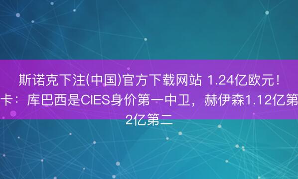 斯诺克下注(中国)官方下载网站 1.24亿欧元！马卡：库巴西是CIES身价第一中卫，赫伊森1.12亿第二