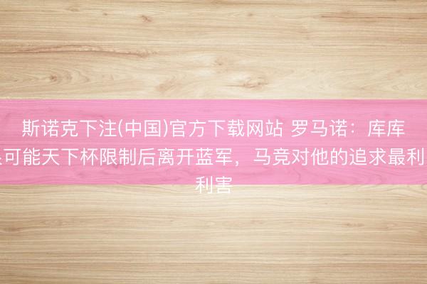 斯诺克下注(中国)官方下载网站 罗马诺:库库很可能天下杯限制后离开蓝军,马竞对他的追求最利害