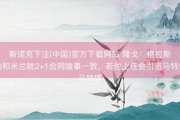 斯诺克下注(中国)官方下载网站 隆戈：格拉斯纳和米兰就2+1合同竣事一致，若他上任会引进马特塔