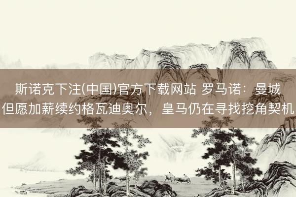 斯诺克下注(中国)官方下载网站 罗马诺：曼城但愿加薪续约格瓦迪奥尔，皇马仍在寻找挖角契机