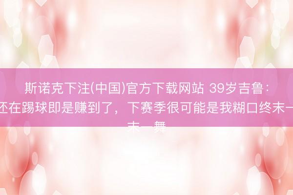 斯诺克下注(中国)官方下载网站 39岁吉鲁：我还在踢球即是赚到了，下赛季很可能是我糊口终末一舞