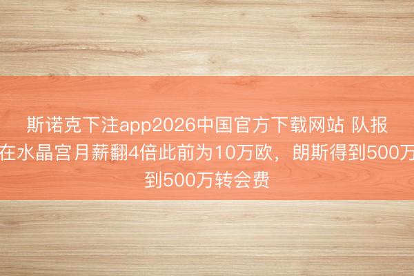 斯诺克下注app2026中国官方下载网站 队报：萨热在水晶宫月薪翻4倍此前为10万欧，朗斯得到500万转会费