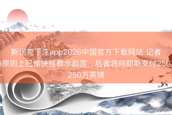 斯诺克下注app2026中国官方下载网站 记者：萨热原则上已愉快捏教水晶宫，后者将向朗斯支付250万英镑