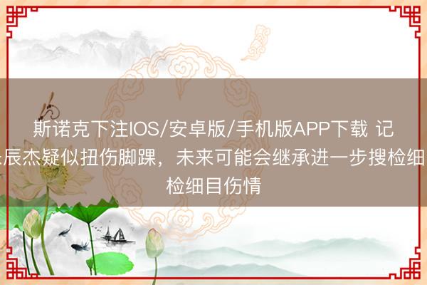 斯诺克下注IOS/安卓版/手机版APP下载 记者：朱辰杰疑似扭伤脚踝，未来可能会继承进一步搜检细目伤情