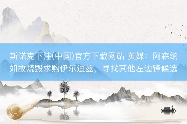 斯诺克下注(中国)官方下载网站 英媒：阿森纳如故烧毁求购伊尔迪兹，寻找其他左边锋候选
