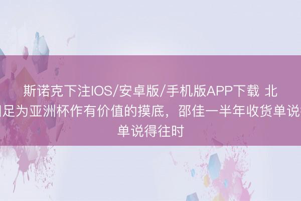 斯诺克下注IOS/安卓版/手机版APP下载 北青：国足为亚洲杯作有价值的摸底，邵佳一半年收货单说得往时