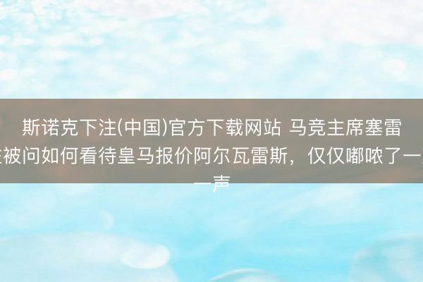 斯诺克下注(中国)官方下载网站 马竞主席塞雷佐被问如何看待皇马报价阿尔瓦雷斯,仅仅嘟哝了一声