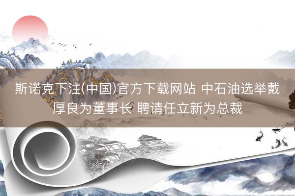 斯诺克下注(中国)官方下载网站 中石油选举戴厚良为董事长 聘请任立新为总裁