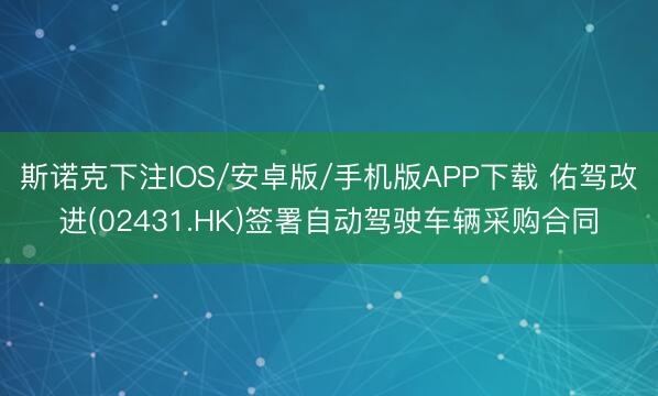 斯诺克下注IOS/安卓版/手机版APP下载 佑驾改进(02431.HK)签署自动驾驶车辆采购合同