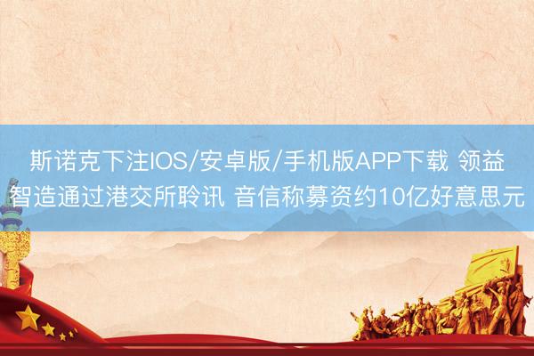 斯诺克下注IOS/安卓版/手机版APP下载 领益智造通过港交所聆讯 音信称募资约10亿好意思元