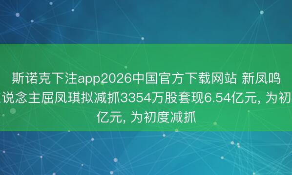 斯诺克下注app2026中国官方下载网站 新凤鸣实控东说念主屈凤琪拟减抓3354万股套现6.54亿元， 为初度减抓