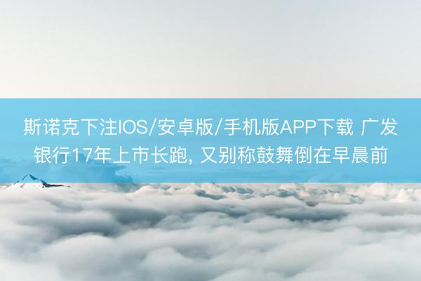 斯诺克下注IOS/安卓版/手机版APP下载 广发银行17年上市长跑， 又别称鼓舞倒在早晨前