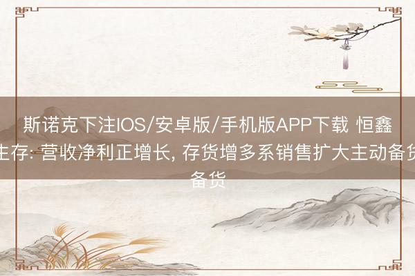 斯诺克下注IOS/安卓版/手机版APP下载 恒鑫生存: 营收净利正增长， 存货增多系销售扩大主动备货