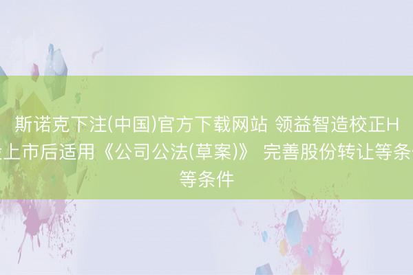 斯诺克下注(中国)官方下载网站 领益智造校正H股上市后适用《公司公法(草案)》 完善股份转让等条件