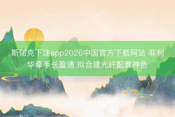 斯诺克下注app2026中国官方下载网站 菲利华牵手长盈通 拟合建光纤配套神色