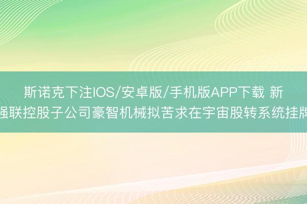 斯诺克下注IOS/安卓版/手机版APP下载 新强联控股子公司豪智机械拟苦求在宇宙股转系统挂牌