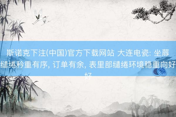 斯诺克下注(中国)官方下载网站 大连电瓷: 坐蓐缱绻矜重有序, 订单有余, 表里部缱绻环境稳重向好