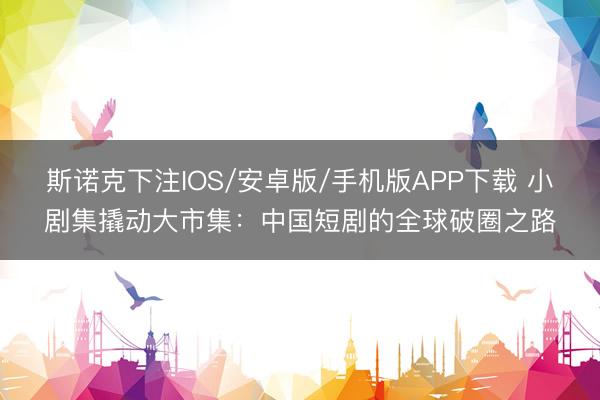 斯诺克下注IOS/安卓版/手机版APP下载 小剧集撬动大市集：中国短剧的全球破圈之路