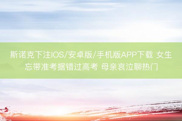 斯诺克下注IOS/安卓版/手机版APP下载 女生忘带准考据错过高考 母亲哀泣聊热门