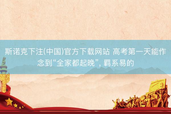斯诺克下注(中国)官方下载网站 高考第一天能作念到“全家都起晚”， 羁系易的