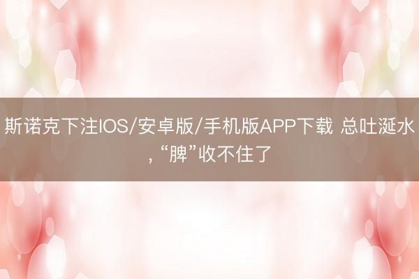 斯诺克下注IOS/安卓版/手机版APP下载 总吐涎水， “脾”收不住了