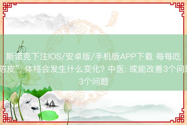 斯诺克下注IOS/安卓版/手机版APP下载 每每吃“陈皮”， 体格会发生什么变化? 中医: 或能改善3个问题
