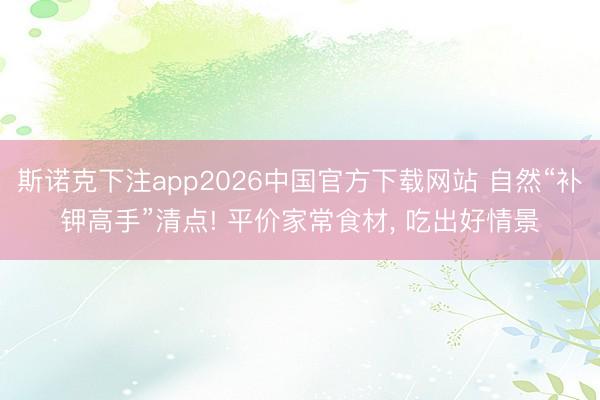 斯诺克下注app2026中国官方下载网站 自然“补钾高手”清点! 平价家常食材， 吃出好情景